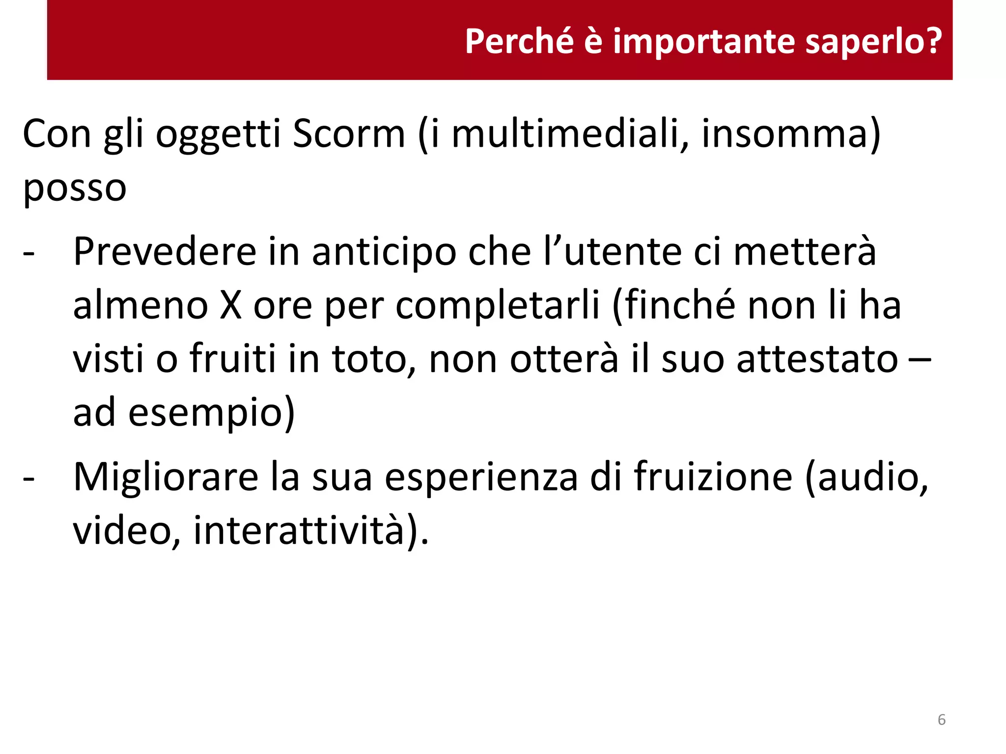 Perché è importante saperlo?
Con gli oggetti Scorm (i multimediali, insomma)
posso
- Prevedere in anticipo che l’utente ci metterà
almeno X ore per completarli (finché non li ha
visti o fruiti in toto, non otterà il suo attestato –
ad esempio)
- Migliorare la sua esperienza di fruizione (audio,
video, interattività).
6
 