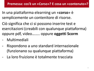 Premessa: cos’è un «Corso»? E cosa un «contenuto»?
In una piattaforma elearning un «corso» è
semplicemente un contenitore di risorse.
Ciò significa che ci si possono inserire test e
esercitazioni (creabili con qualunque piattaforma)
oppure pdf, video…….. oppure oggetti Scorm
- Multimediali
- Rispondono a uno standard internazionale
(funzionano su qualunque piattaforma)
- La loro fruizione è totalmente tracciata
3
 