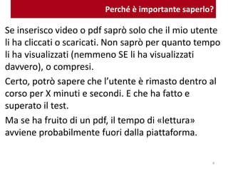 Perché è importante saperlo?
Se inserisco video o pdf saprò solo che il mio utente
li ha cliccati o scaricati. Non saprò per quanto tempo
li ha visualizzati (nemmeno SE li ha visualizzati
davvero), o compresi.
Certo, potrò sapere che l’utente è rimasto dentro al
corso per X minuti e secondi. E che ha fatto e
superato il test.
Ma se ha fruito di un pdf, il tempo di «lettura»
avviene probabilmente fuori dalla piattaforma.
4
 