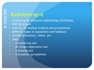 Radiotherap-e
• e-Learning for advanced radiotherapy techniques
• NHS UK project
• Free for UK medical students and professionals
• Different types of assessment and feedback
• Include animations, videos, etc.
• Tools
• A contouring tool
• An image registration tool
• A drawing tool
• Calculation spreadsheets
37
e-courses
 