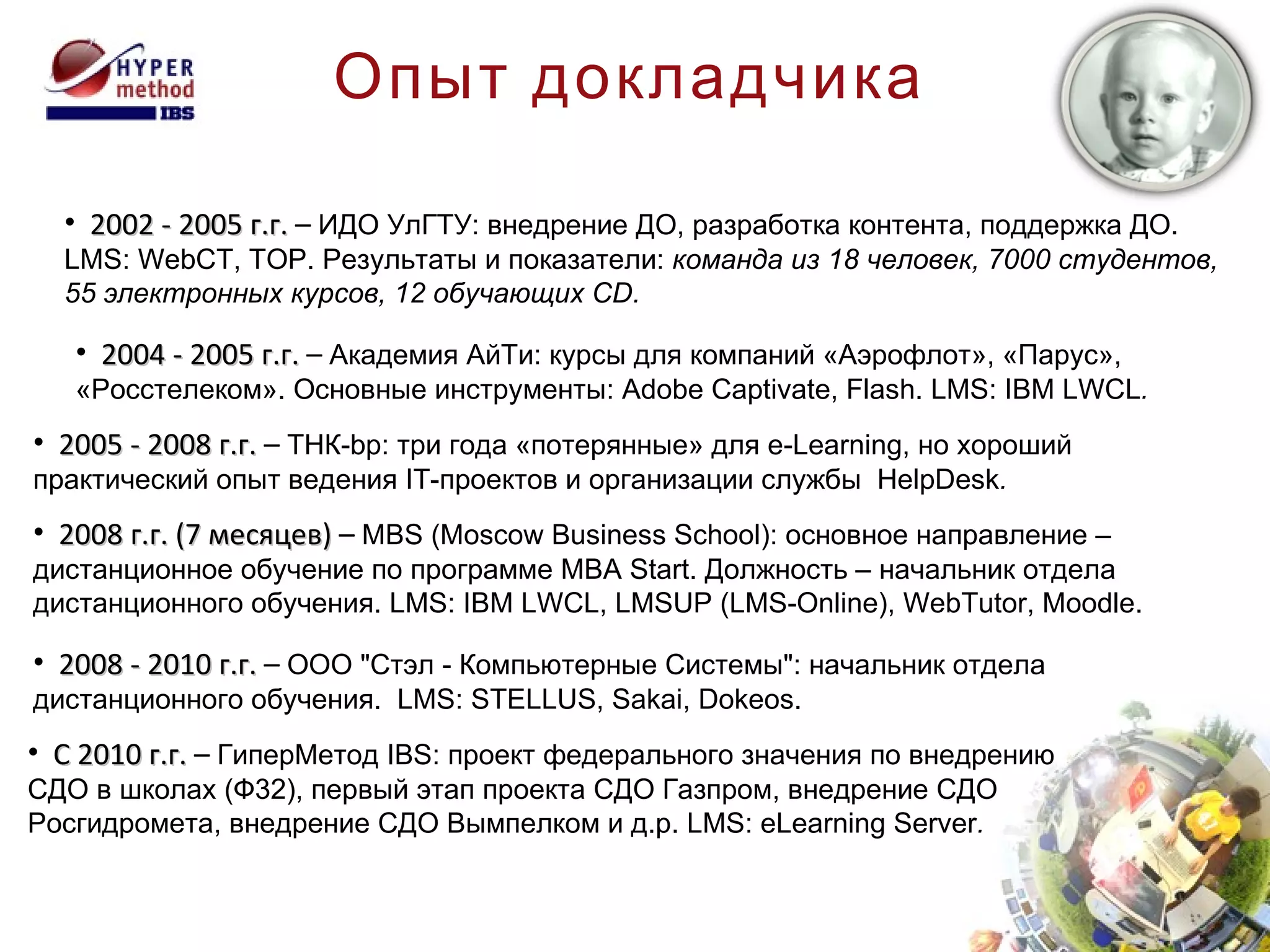 Опыт докладчика 2002 - 2005 г.г.  –  ИДО УлГТУ: внедрение ДО, разработка контента, поддержка ДО.  LMS: WebCT , ТОР. Результаты и показатели:  команда из 18 человек, 7000 студентов,  55 электронных курсов, 12 обучающих  CD . 2004 - 2005 г.г.  –  Академия АйТи: курсы для компаний «Аэрофлот», «Парус»,  «Росстелеком». Основные инструменты:  Adobe Captivate ,  Flash .  LMS: IBM LWCL . 200 5  - 200 8  г.г.  –  ТНК- bp : три года «потерянные» для e-Learning, но хороший практический опыт ведения IT-проектов и организации службы  HelpDesk . 2008  г.г.  ( 7 месяцев)  –  MBS (Moscow Business School) : основное направление – дистанционное обучение по программе  MBA Start . Должность – начальник отдела дистанционного обучения.  LMS: IBM LWCL ,  LMSUP (LMS-Online) ,  WebTutor ,  Moodle . 2008 - 2010 г.г.  –  ООО "Стэл - Компьютерные Системы": начальник отдела дистанционного обучения.  LMS: STELLUS ,  Sakai ,  Dokeos. C 2010  г.г.  –  ГиперМетод  IBS : проект федерального значения по внедрению СДО в школах (Ф32), первый этап проекта СДО Газпром, внедрение СДО Росгидромета, внедрение СДО Вымпелком и д.р.  LMS: eLearning Server . 