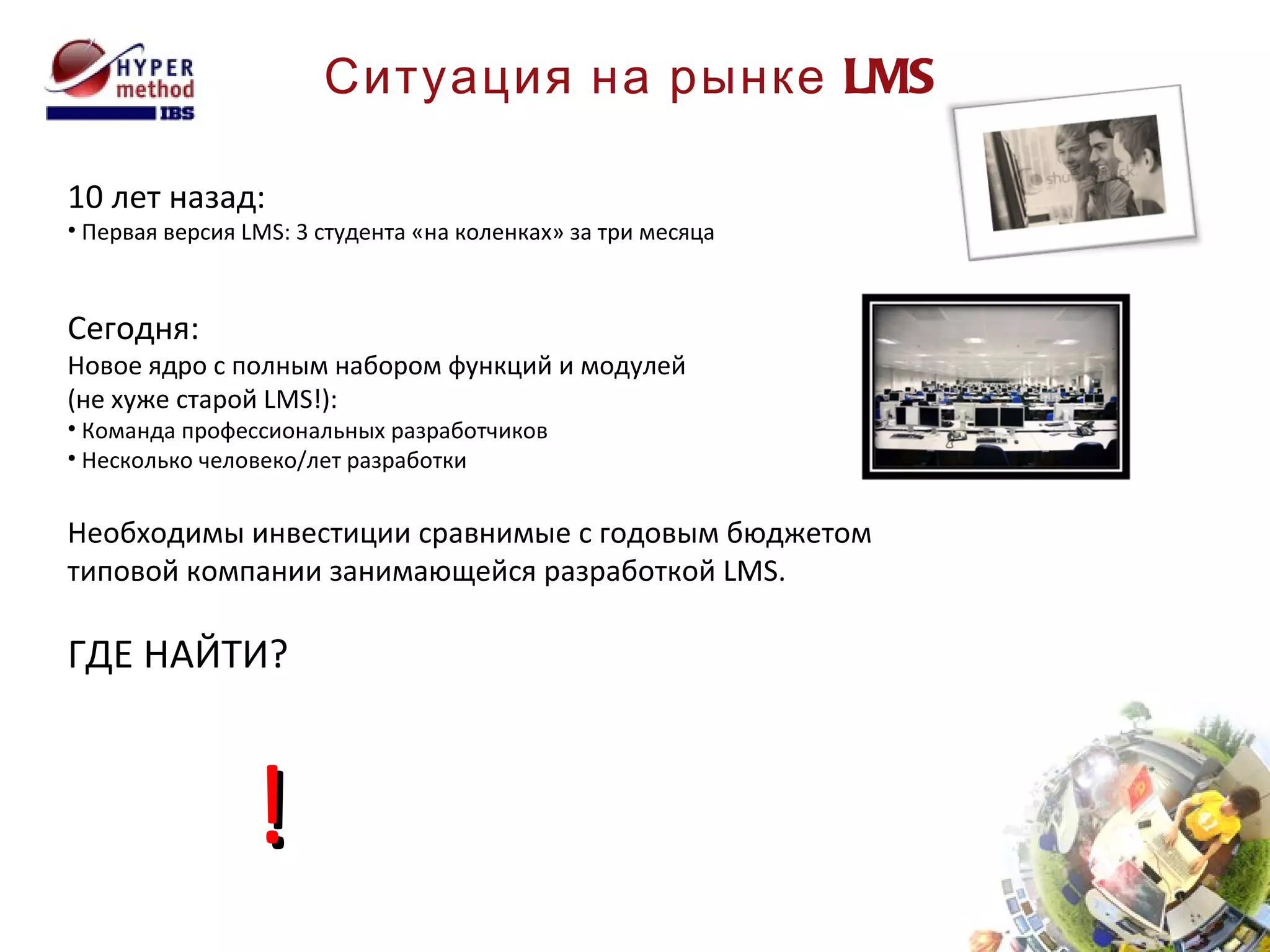 Ситуация на рынке  LMS 10 лет назад: Первая версия  LMS:  3 студента «на коленках» за три месяца Сегодня: Новое ядро с полным набором функций и модулей  (не хуже старой  LMS !): Команда профессиональных разработчиков Несколько человеко/лет разработки Необходимы инвестиции сравнимые с годовым бюджетом типовой компании занимающейся разработкой  LMS . ГДЕ НАЙТИ? ! 