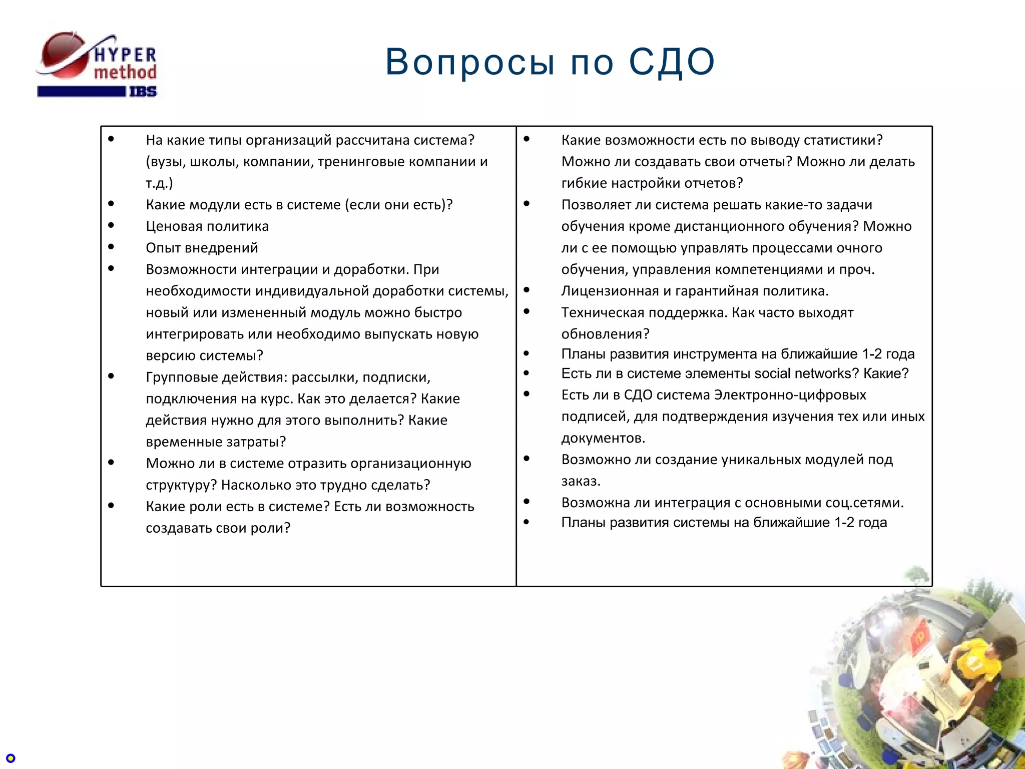 Вопросы по СДО На какие типы организаций рассчитана система? (вузы, школы, компании, тренинговые компании и т.д.) Какие модули есть в системе (если они есть)? Ценовая политика Опыт внедрений Возможности интеграции и доработки. При необходимости индивидуальной доработки системы, новый или измененный модуль можно быстро интегрировать или необходимо выпускать новую версию системы?  Групповые действия: рассылки, подписки, подключения на курс. Как это делается? Какие действия нужно для этого выполнить? Какие временные затраты?  Можно ли в системе отразить организационную структуру? Насколько это трудно сделать?  Какие роли есть в системе? Есть ли возможность создавать свои роли?  Какие возможности есть по выводу статистики? Можно ли создавать свои отчеты? Можно ли делать гибкие настройки отчетов?  Позволяет ли система решать какие-то задачи обучения кроме дистанционного обучения? Можно ли с ее помощью управлять процессами очного обучения, управления компетенциями и проч. Лицензионная и гарантийная политика. Техническая поддержка. Как часто выходят обновления? Планы развития инструмента на ближайшие 1-2 года Есть ли в системе элементы social networks? Какие? Есть ли в СДО система Электронно-цифровых подписей, для подтверждения изучения тех или иных документов. Возможно ли создание уникальных модулей под заказ. Возможна ли интеграция с основными соц.сетями. Планы развития системы на ближайшие 1-2 года 