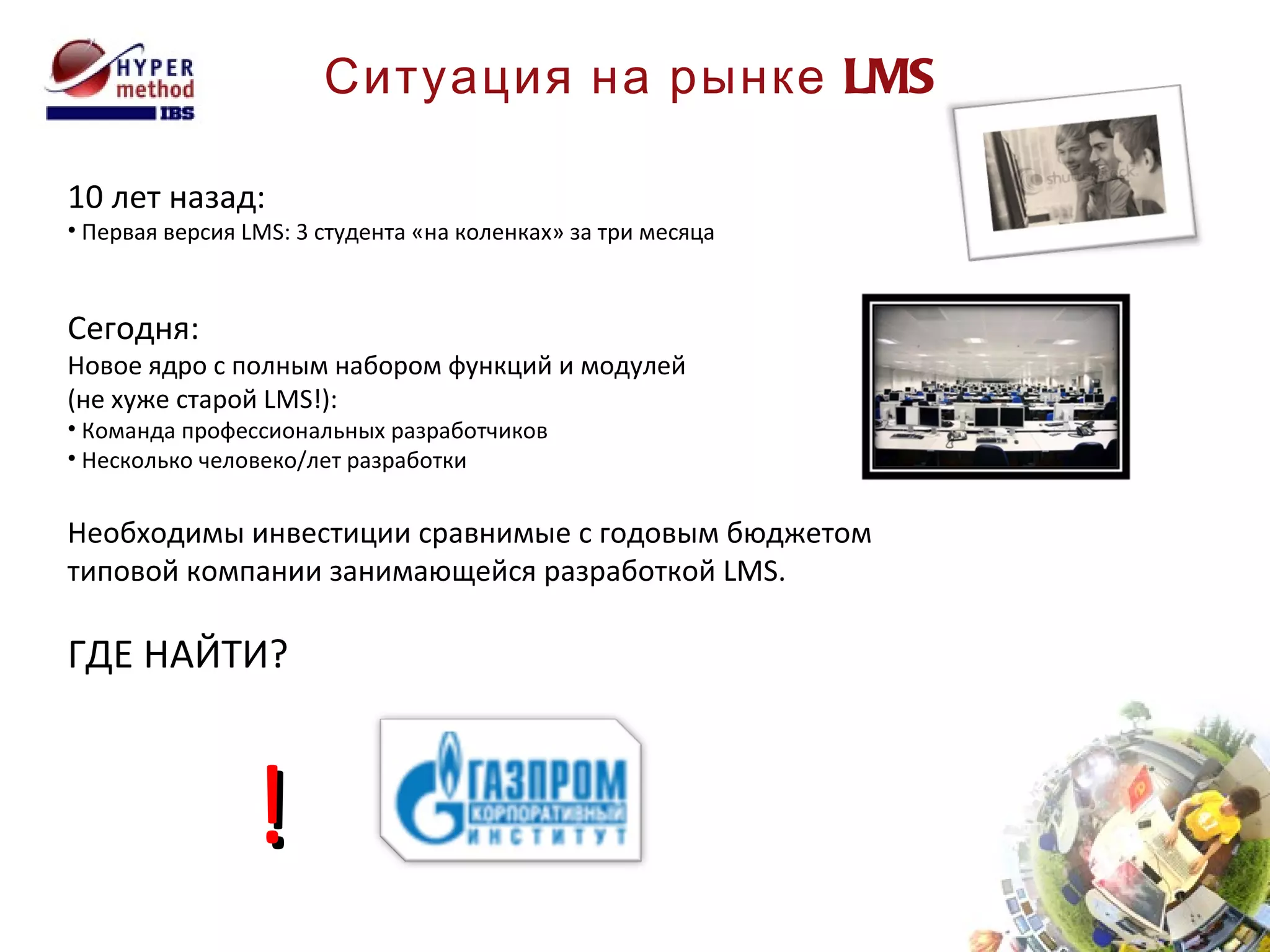 Ситуация на рынке  LMS 10 лет назад: Первая версия  LMS:  3 студента «на коленках» за три месяца Сегодня: Новое ядро с полным набором функций и модулей  (не хуже старой  LMS !): Команда профессиональных разработчиков Несколько человеко/лет разработки Необходимы инвестиции сравнимые с годовым бюджетом типовой компании занимающейся разработкой  LMS . ГДЕ НАЙТИ? ! 