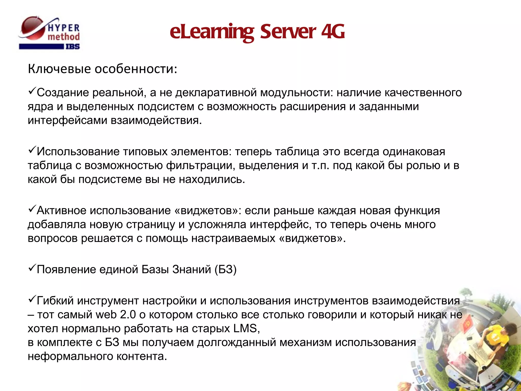 eLearning Server 4G Ключевые особенности: Создание реальной, а не декларативной модульности: наличие качественного ядра и выделенных подсистем с возможность расширения и заданными интерфейсами взаимодействия. Использование типовых элементов: теперь таблица это всегда одинаковая таблица с возможностью фильтрации, выделения и т.п. под какой бы ролью и в какой бы подсистеме вы не находились. Активное использование «виджетов»: если раньше каждая новая функция добавляла новую страницу и усложняла интерфейс, то теперь очень много вопросов решается с помощь настраиваемых «виджетов». Появление единой Базы Знаний (БЗ) Гибкий инструмент настройки и использования инструментов взаимодействия – тот самый  web  2.0 о котором столько все столько говорили и который никак не хотел нормально работать на старых  LMS ,  в комплекте с БЗ мы получаем долгожданный механизм использования неформального контента. 
