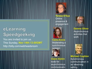 You are invited to join us.
This Sunday, Nov 14th 13:00GMT
http://bitly.com/webheadsroom
Claire Siskin
tools for
asynchronous
communicatio
Carla Arena
Moderating a
synchronous
session
Michael Coghlan
Synchronous
communication in
an elearning
setting
Dennis Oliver
Asynchronous
activities that
work
Teresa D’Eça
Online
presence &
engagement
 