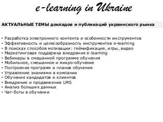 e-learning in Ukraine
АКТУАЛЬНЫЕ ТЕМЫ докладов и публикаций украинского рынка
• Разработка электронного контента и особенности инструментов
• Эффективность и целесообразность инструментов e-learning
• В поисках способов мотивации: геймификация, игры, видео
• Маркетинговая поддержка внедрения e-learning
• Вебинары в смешанной программе обучения
• Мобильное, смешанное и микро-обучение
• Построение программ и планов обучения
• Управление знаниями в компании
• Обучение кандидатов и клиентов
• Внедрение и продвижение LMS
• Анализ больших данных
• Чат-боты в обучении
 