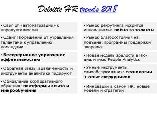 • Сдвиг HR-решений от управления
талантами к управлению
командами
• Свиг от «автоматизации» к
«продуктивности»
• Беспрерывное управление
эффективностью
• Обратная связь, вовлеченность и
инструменты аналитики лидируют
• Обновление корпоративного
обучения: платформы опыта и
микрообучения
• Рынок благосостояния на
подъеме: программы поддержки
здоровья
• Рынок рекрутинга искрится
инновациями: война за таланты
• Новая модель зрелости в HR-
аналитике: People Analytics
• Умные инструменты
самообслуживания: технологии
+ опыт сотрудников
• Инновации в самом HR: новые
модели и стратегии
Deloitte HR trends 2018
 