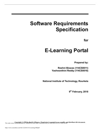 Copyright © 1999 by Karl E. Wiegers. Permission is granted to use, modify, and distribute this document.
Software Requirements
Specification
for
E-Learning Portal
Prepared by:
Roshni Biswas (114CS0011)
Yashwanthini Reddy (114CS0018)
National Institute of Technology, Rourkela
9th
February, 2018
This study source was downloaded by 100000854019960 from CourseHero.com on 10-08-2022 05:55:37 GMT -05:00
https://www.coursehero.com/file/122243413/E-Learning-SRSpdf/
 