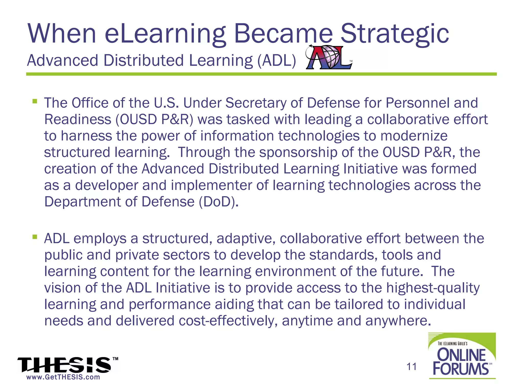 When eLearning Became Strategic
Advanced Distributed Learning (ADL)

  The Office of the U.S. Under Secretary of Defense for Personnel and
   Readiness (OUSD P&R) was tasked with leading a collaborative effort
   to harness the power of information technologies to modernize
   structured learning.  Through the sponsorship of the OUSD P&R, the
   creation of the Advanced Distributed Learning Initiative was formed
   as a developer and implementer of learning technologies across the
   Department of Defense (DoD).

  ADL employs a structured, adaptive, collaborative effort between the
   public and private sectors to develop the standards, tools and
   learning content for the learning environment of the future.  The
   vision of the ADL Initiative is to provide access to the highest-quality
   learning and performance aiding that can be tailored to individual
   needs and delivered cost-effectively, anytime and anywhere.

                                                              11
www.GetTHESIS.com
 