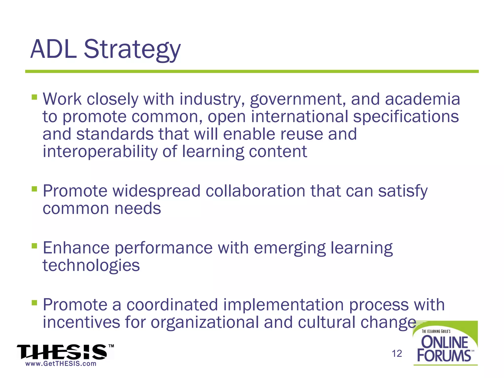 ADL Strategy
  Work closely with industry, government, and academia
   to promote common, open international specifications
   and standards that will enable reuse and
   interoperability of learning content

  Promote widespread collaboration that can satisfy
   common needs

  Enhance performance with emerging learning
   technologies

  Promote a coordinated implementation process with
   incentives for organizational and cultural change
                                               12
www.GetTHESIS.com
 