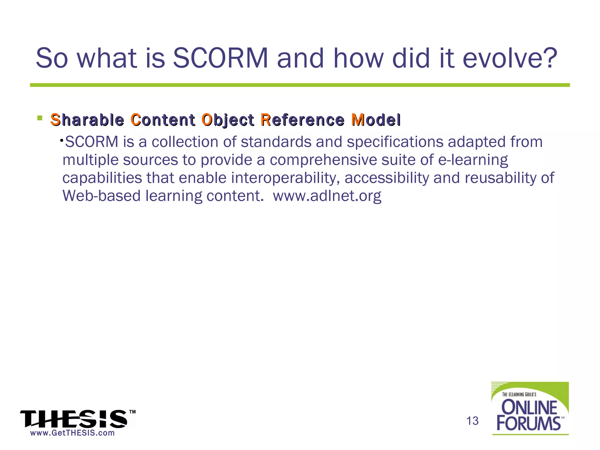 So what is SCORM and how did it evolve?
  S harable C ontent O bject R eference M odel
    •SCORM is a collection of standards and specifications adapted from
     multiple sources to provide a comprehensive suite of e-learning
     capabilities that enable interoperability, accessibility and reusability of
     Web-based learning content. www.adlnet.org




                                                                  13
www.GetTHESIS.com
 