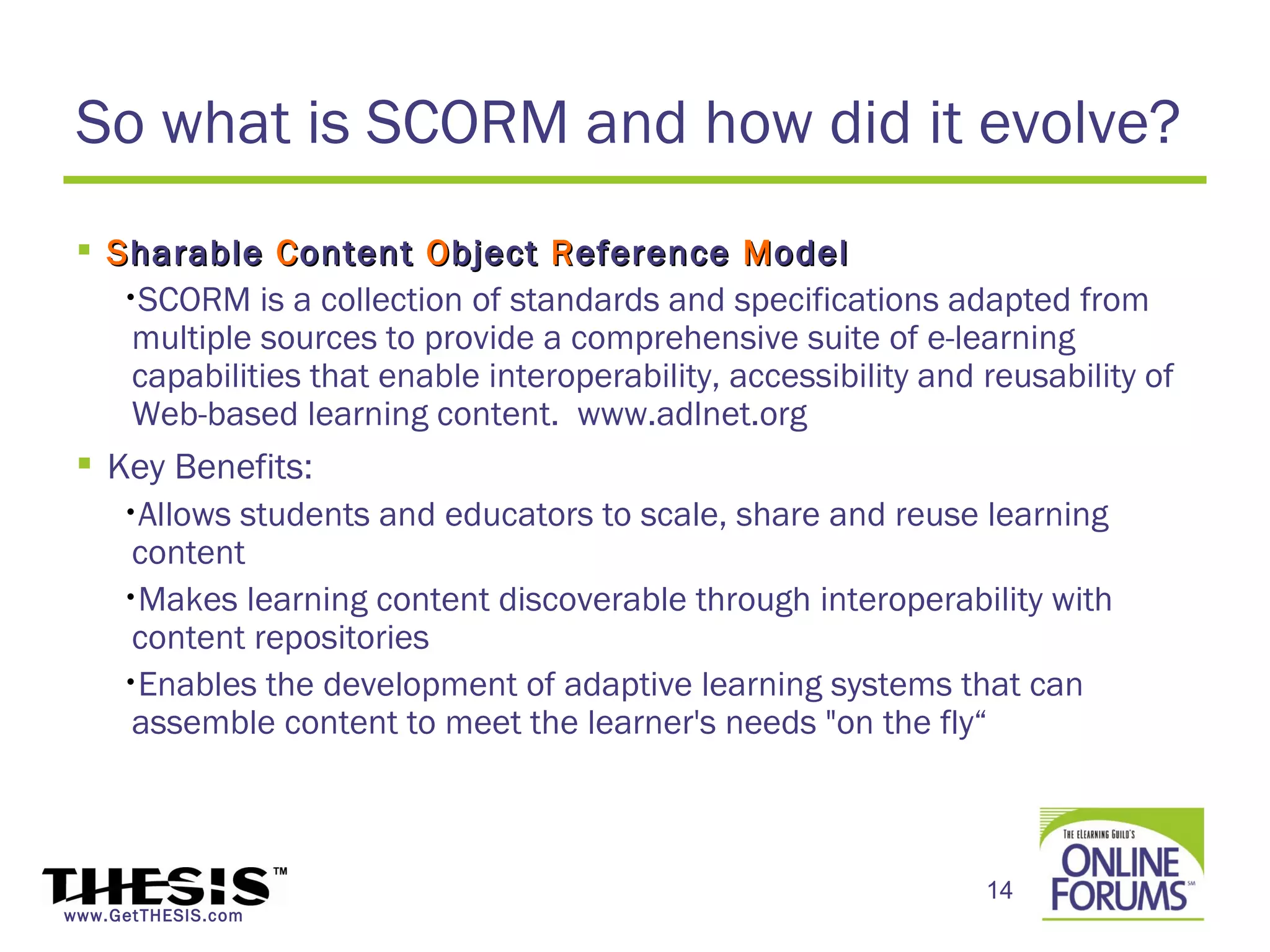 So what is SCORM and how did it evolve?
  S harable C ontent O bject R eference M odel
    •SCORM is a collection of standards and specifications adapted from
     multiple sources to provide a comprehensive suite of e-learning
     capabilities that enable interoperability, accessibility and reusability of
     Web-based learning content. www.adlnet.org
  Key Benefits:
    •Allows students and educators to scale, share and reuse learning
     content
    •Makes learning content discoverable through interoperability with
     content repositories
    •Enables the development of adaptive learning systems that can
     assemble content to meet the learner's needs "on the fly“



                                                                  14
www.GetTHESIS.com
 