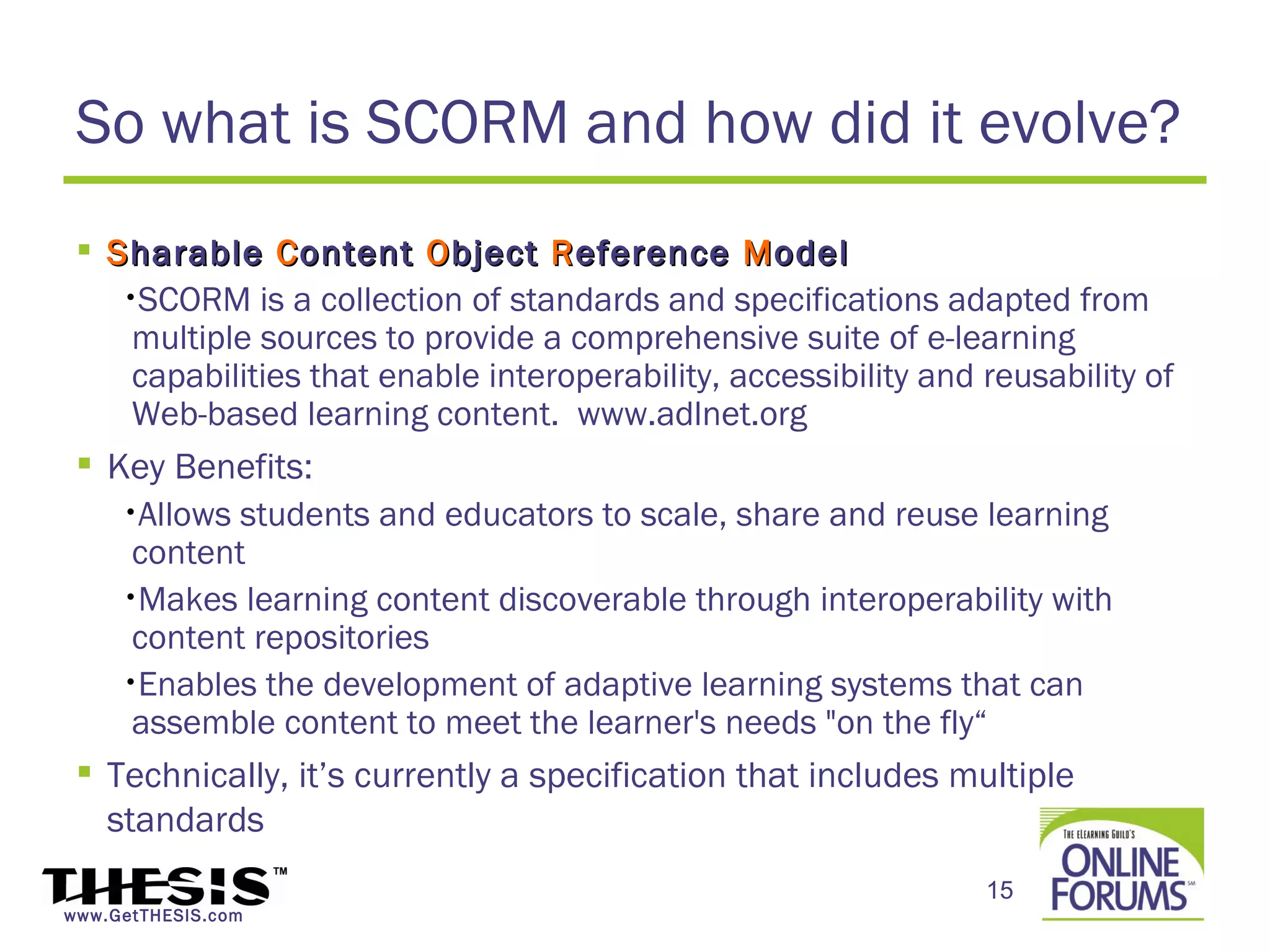 So what is SCORM and how did it evolve?
  S harable C ontent O bject R eference M odel
    •SCORM is a collection of standards and specifications adapted from
     multiple sources to provide a comprehensive suite of e-learning
     capabilities that enable interoperability, accessibility and reusability of
     Web-based learning content. www.adlnet.org
  Key Benefits:
    •Allows students and educators to scale, share and reuse learning
     content
    •Makes learning content discoverable through interoperability with
     content repositories
    •Enables the development of adaptive learning systems that can
     assemble content to meet the learner's needs "on the fly“
  Technically, it’s currently a specification that includes multiple
   standards
                                                                  15
www.GetTHESIS.com
 
