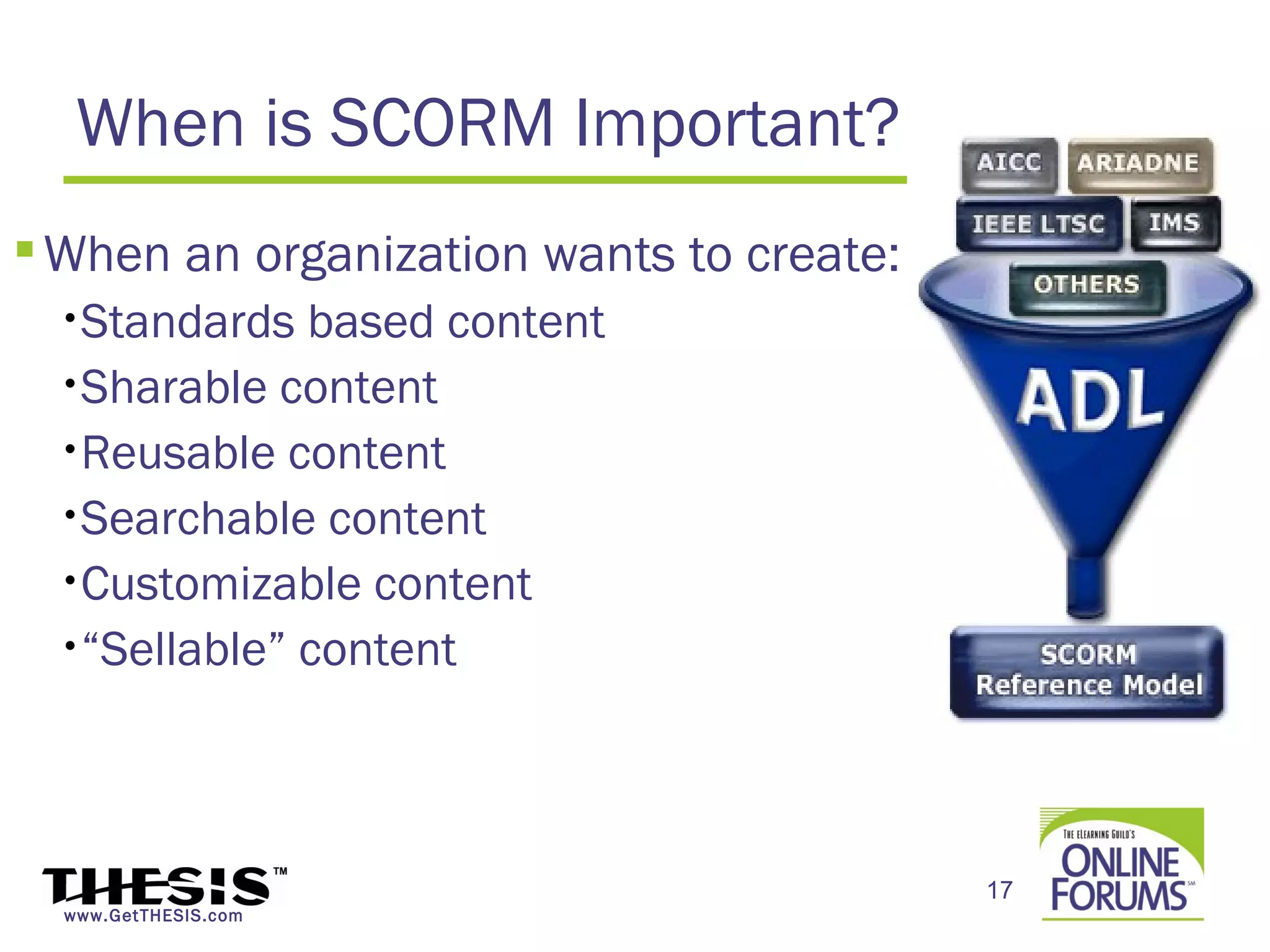 When is SCORM Important?
 When an organization wants to create:
  •Standards  based content
  •Sharable content

  •Reusable content

  •Searchable content

  •Customizable content

  •“Sellable” content




                                          17
  www.GetTHESIS.com
 