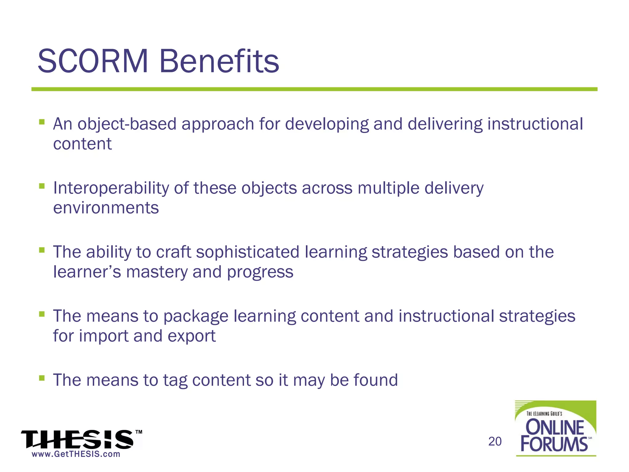 SCORM Benefits
  An object-based approach for developing and delivering instructional
   content

  Interoperability of these objects across multiple delivery
   environments

  The ability to craft sophisticated learning strategies based on the
   learner’s mastery and progress

  The means to package learning content and instructional strategies
   for import and export

  The means to tag content so it may be found


                                                                20
www.GetTHESIS.com
 
