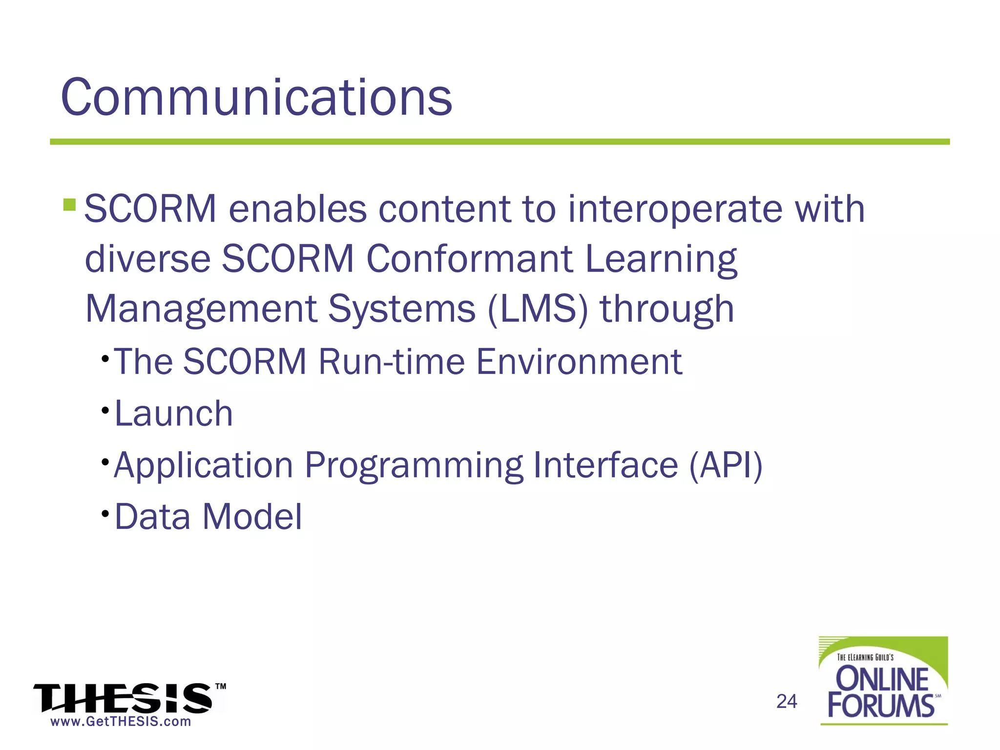 Communications
  SCORM enables content to interoperate with
   diverse SCORM Conformant Learning
   Management Systems (LMS) through
     •The SCORM Run-time Environment
     •Launch

     •Application Programming Interface (API)

     •Data Model




                                                24
www.GetTHESIS.com
 