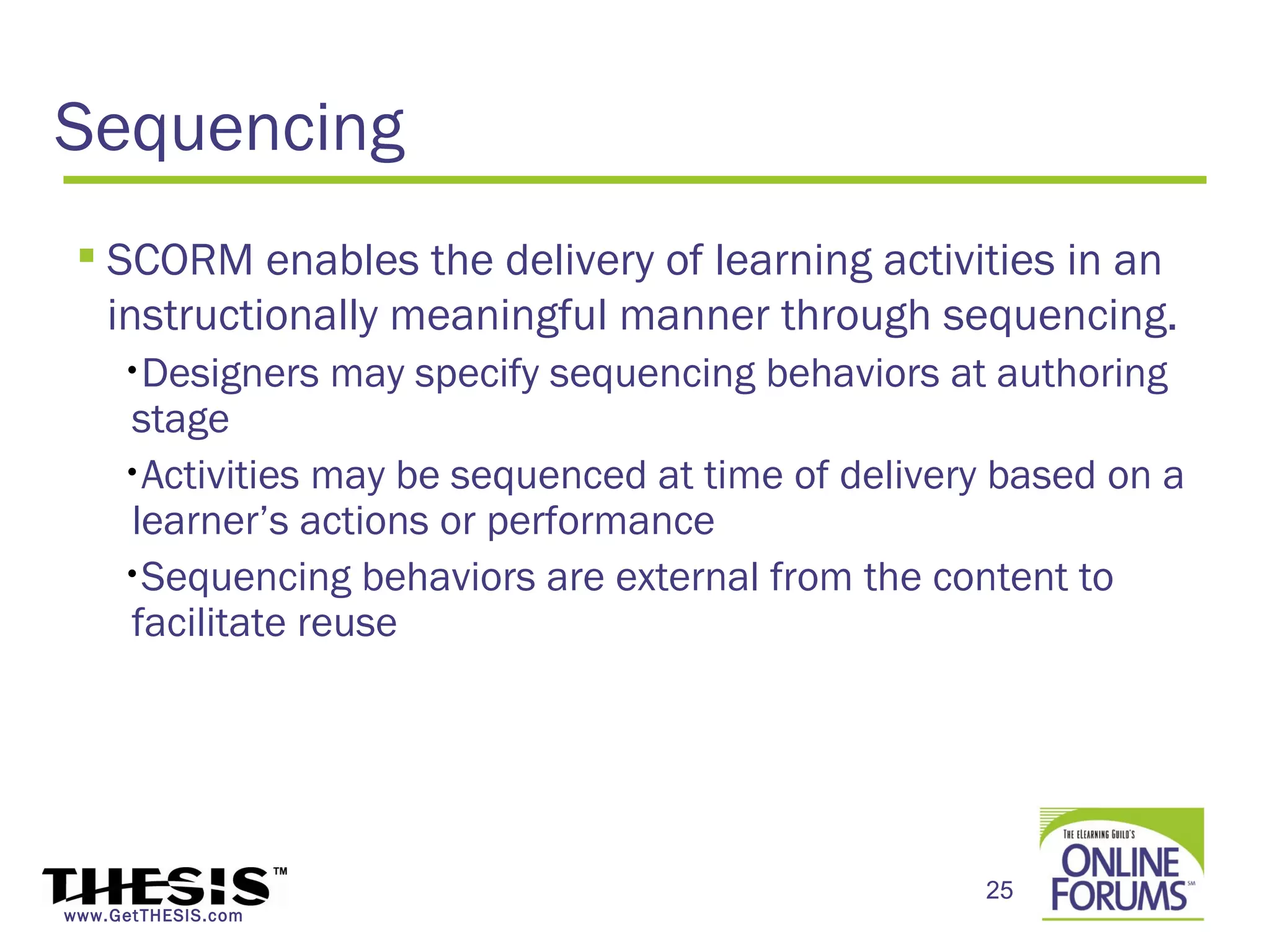 Sequencing
  SCORM enables the delivery of learning activities in an
   instructionally meaningful manner through sequencing.
     •Designers     may specify sequencing behaviors at authoring
     stage
     •Activities may be sequenced at time of delivery based on a
     learner’s actions or performance
     •Sequencing behaviors are external from the content to
     facilitate reuse




                                                       25
www.GetTHESIS.com
 