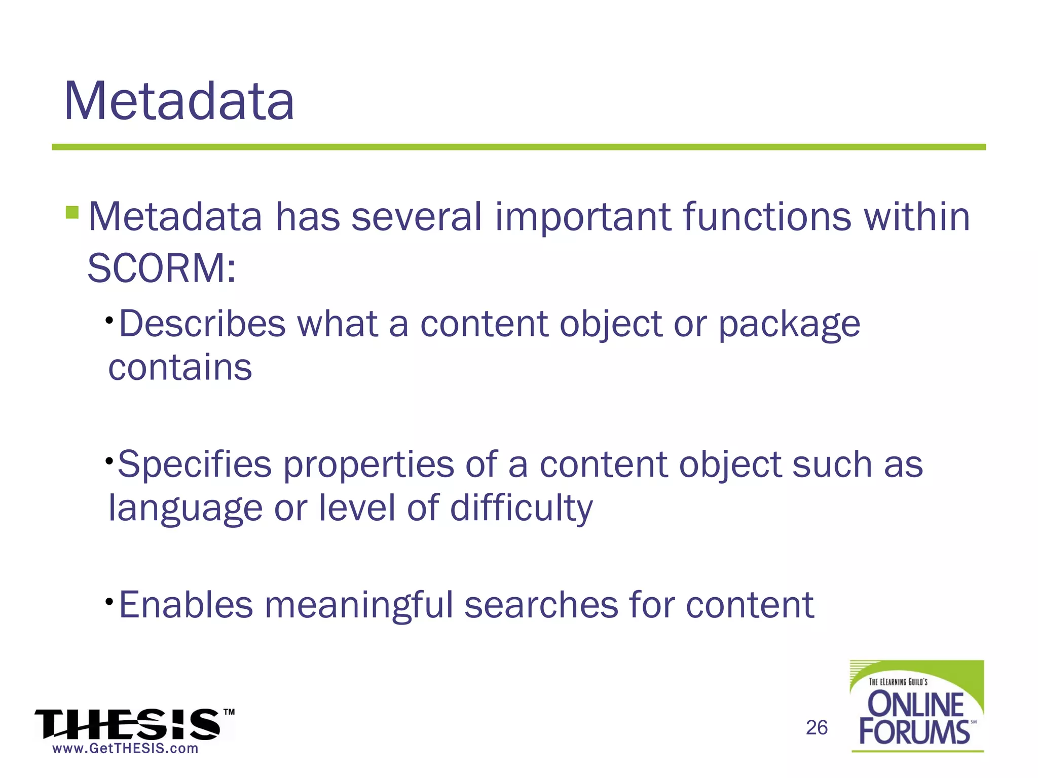 Metadata
  Metadata has several important functions within
   SCORM:
     •Describes      what a content object or package
      contains

     •Specifiesproperties of a content object such as
      language or level of difficulty

     •Enables       meaningful searches for content

                                                  26
www.GetTHESIS.com
 