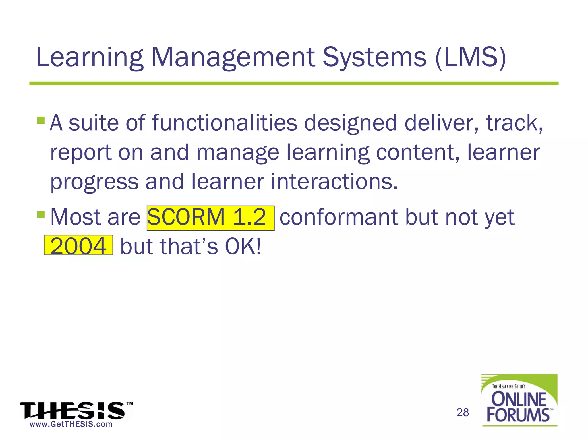 Learning Management Systems (LMS)

  A suite of functionalities designed deliver, track,
   report on and manage learning content, learner
   progress and learner interactions.
  Most are SCORM 1.2 conformant but not yet
   2004 but that’s OK!




                                            28
www.GetTHESIS.com
 