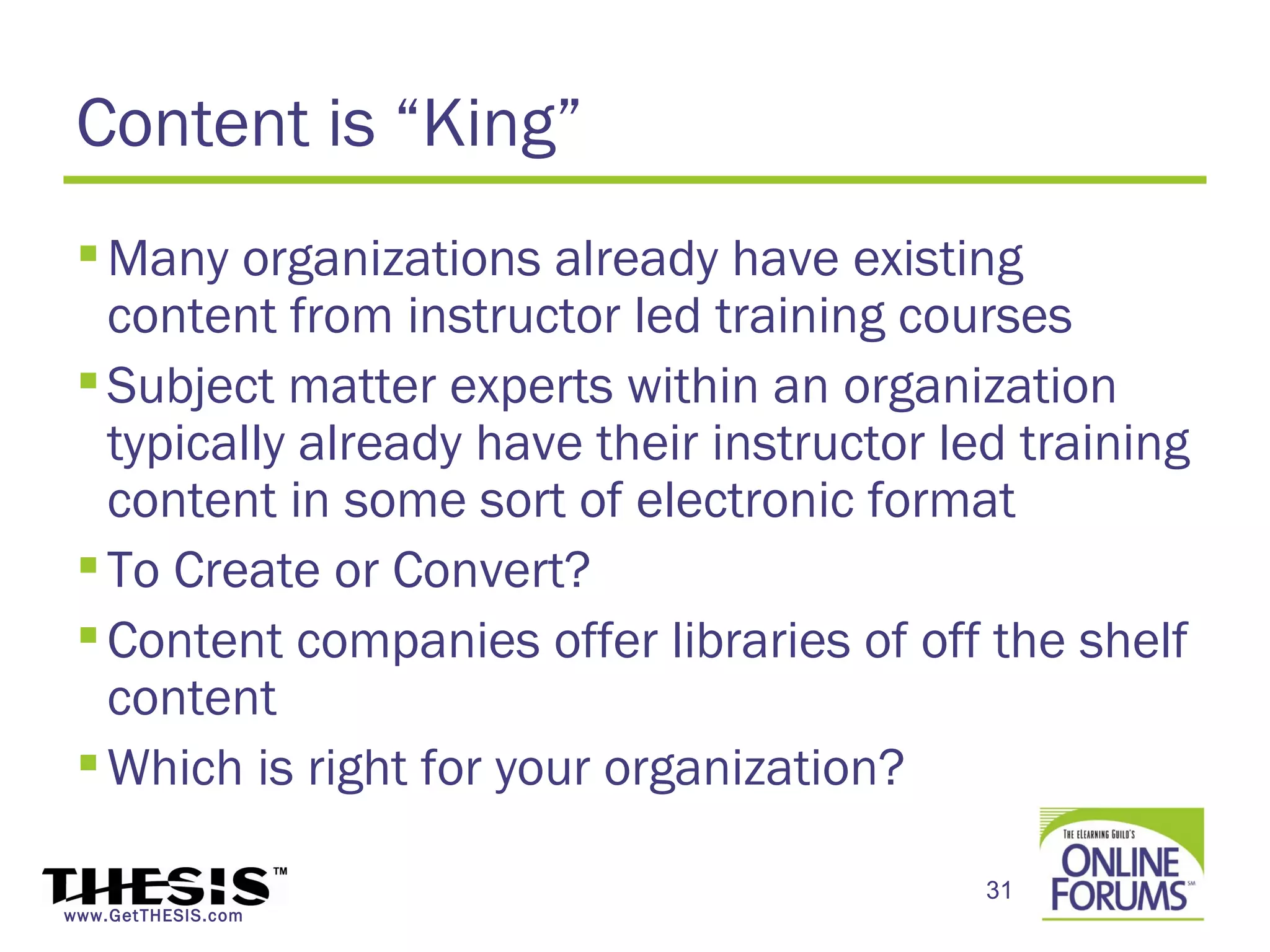 Content is “King”
  Many organizations already have existing
   content from instructor led training courses
  Subject matter experts within an organization
   typically already have their instructor led training
   content in some sort of electronic format
  To Create or Convert?
  Content companies offer libraries of off the shelf
   content
  Which is right for your organization?

                                             31
www.GetTHESIS.com
 