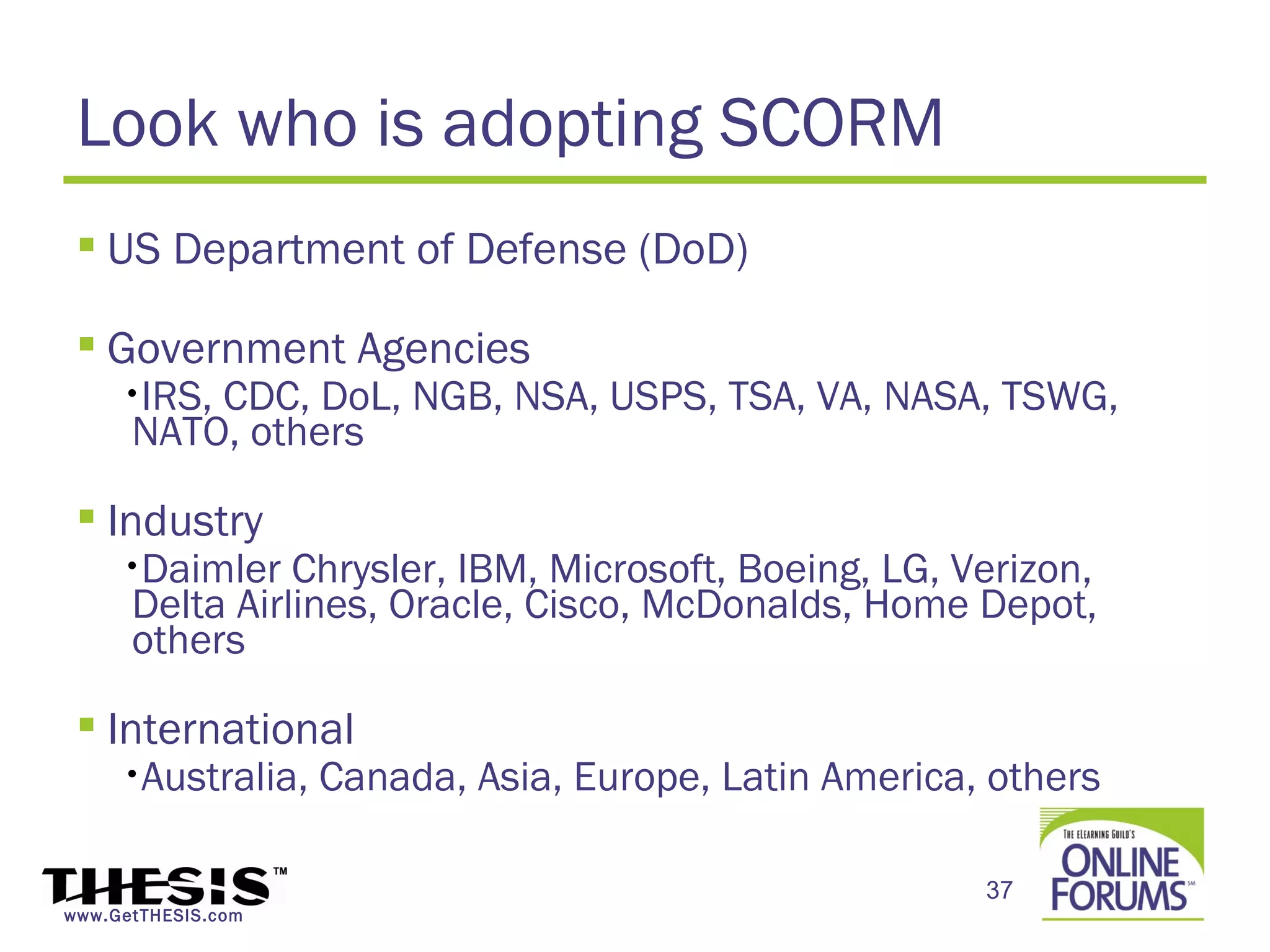 Look who is adopting SCORM
  US Department of Defense (DoD)

  Government Agencies
     •IRS,CDC, DoL, NGB, NSA, USPS, TSA, VA, NASA, TSWG,
      NATO, others

  Industry
     •Daimler   Chrysler, IBM, Microsoft, Boeing, LG, Verizon,
      Delta Airlines, Oracle, Cisco, McDonalds, Home Depot,
      others

  International
     •Australia,    Canada, Asia, Europe, Latin America, others

                                                        37
www.GetTHESIS.com
 