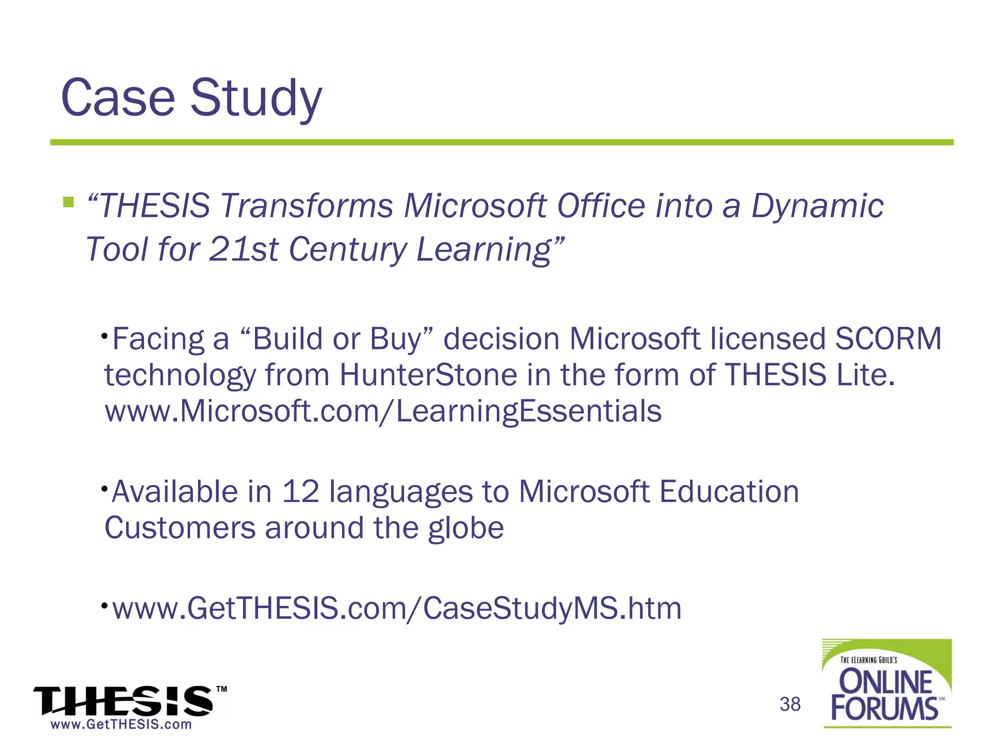 Case Study
  “THESIS Transforms Microsoft Office into a Dynamic
   Tool for 21st Century Learning”

     •Facing a “Build or Buy” decision Microsoft licensed SCORM
      technology from HunterStone in the form of THESIS Lite.
      www.Microsoft.com/LearningEssentials

     •Available
              in 12 languages to Microsoft Education
      Customers around the globe

     •www.GetTHESIS.com/CaseStudyMS.htm



                                                   38
www.GetTHESIS.com
 