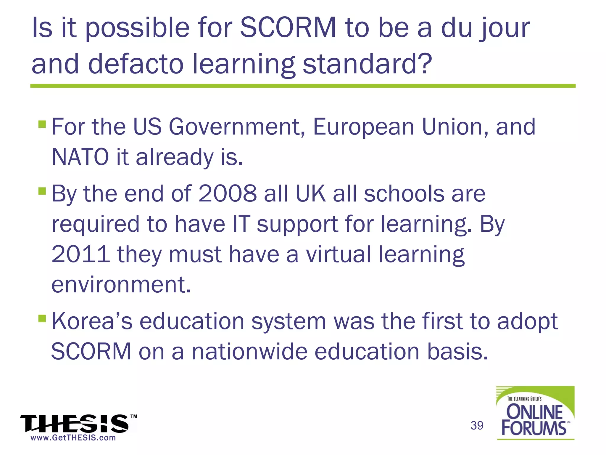 Is it possible for SCORM to be a du jour
and defacto learning standard?
  For the US Government, European Union, and
   NATO it already is.
  By the end of 2008 all UK all schools are
   required to have IT support for learning. By
   2011 they must have a virtual learning
   environment.
  Korea’s education system was the first to adopt
   SCORM on a nationwide education basis.

                                         39
www.GetTHESIS.com
 