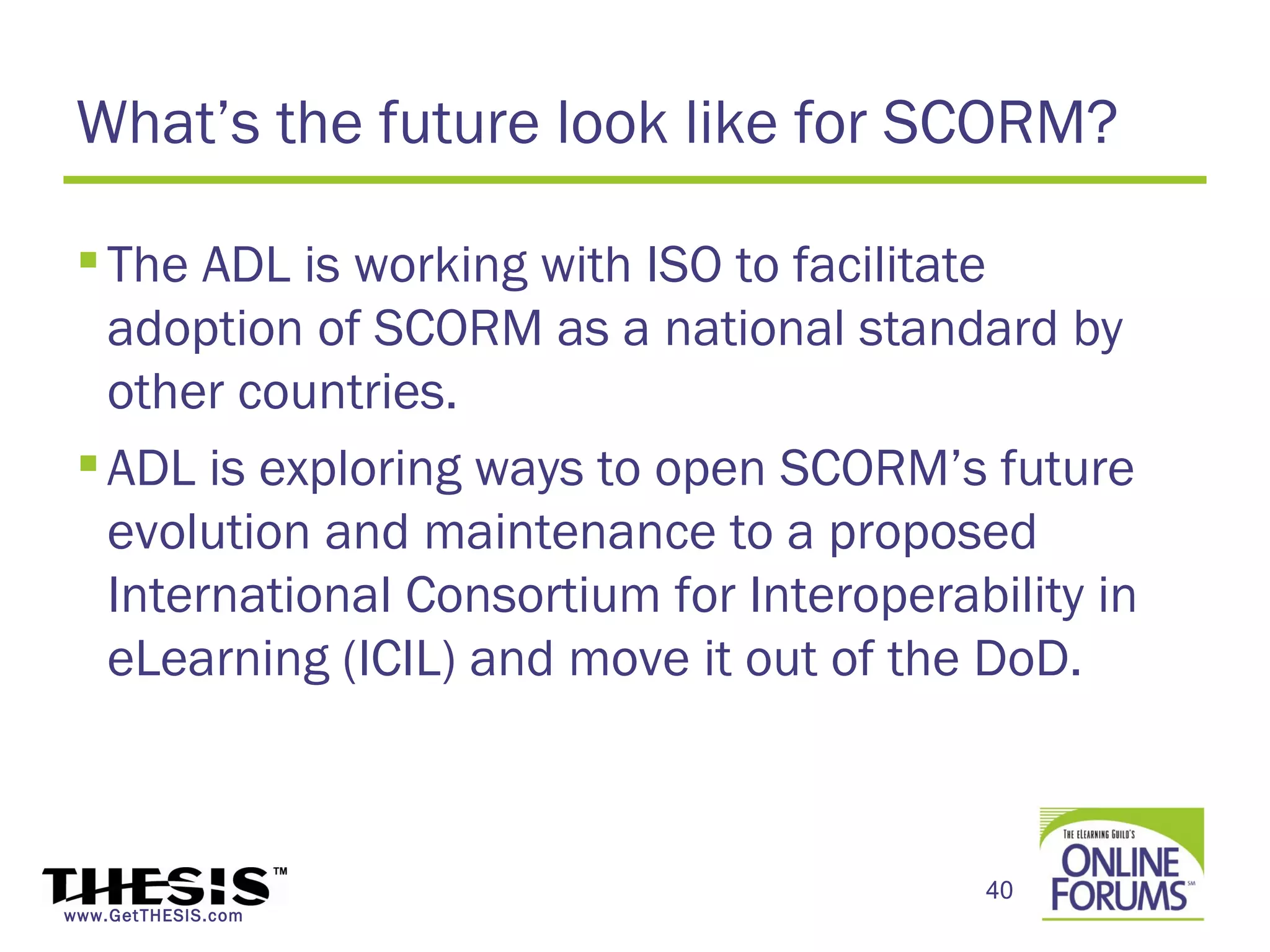 What’s the future look like for SCORM?

  The ADL is working with ISO to facilitate
   adoption of SCORM as a national standard by
   other countries.
  ADL is exploring ways to open SCORM’s future
   evolution and maintenance to a proposed
   International Consortium for Interoperability in
   eLearning (ICIL) and move it out of the DoD.



                                           40
www.GetTHESIS.com
 