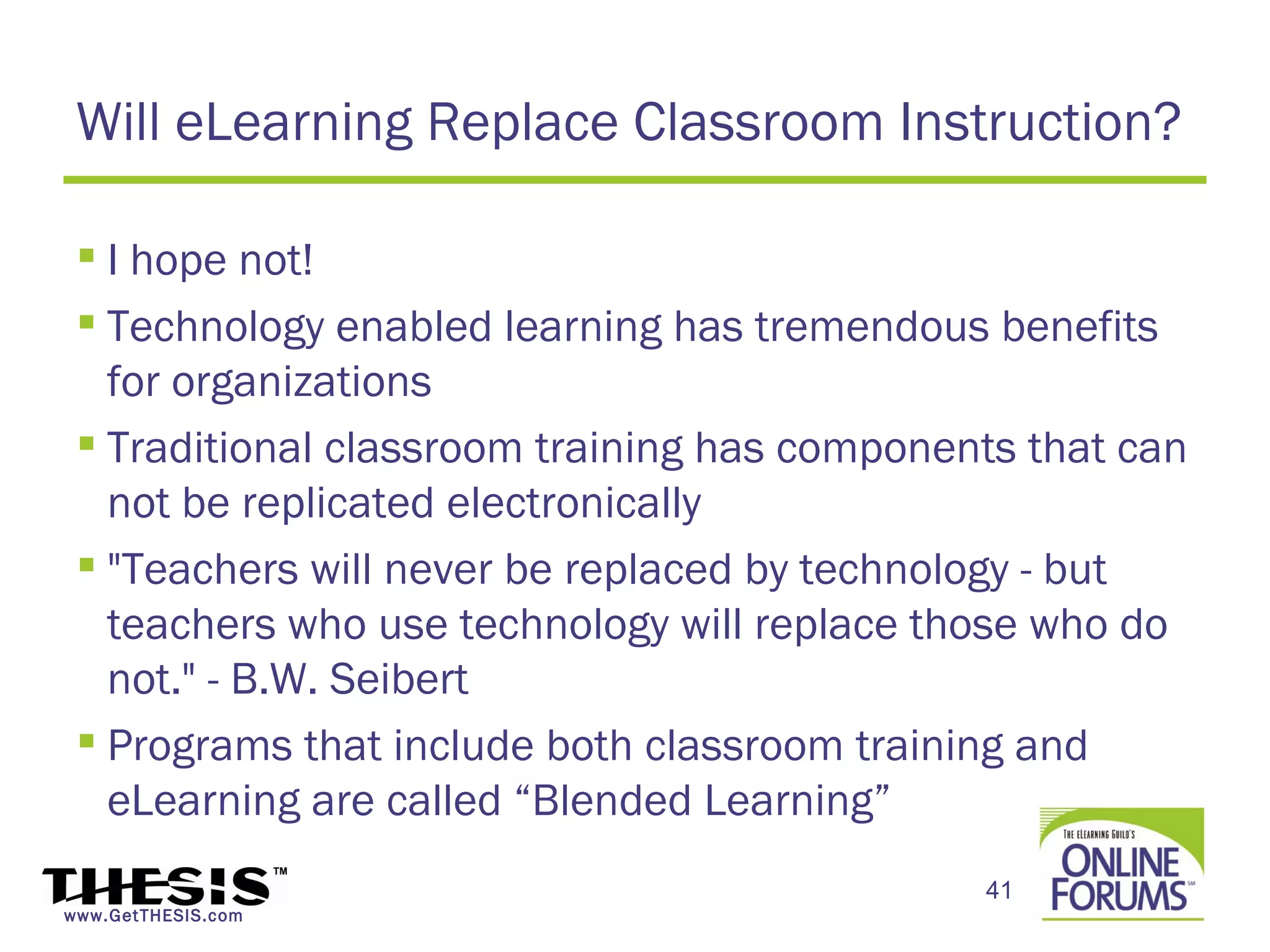 Will eLearning Replace Classroom Instruction?

  I hope not!
  Technology enabled learning has tremendous benefits
   for organizations
  Traditional classroom training has components that can
   not be replicated electronically
  "Teachers will never be replaced by technology - but
   teachers who use technology will replace those who do
   not." - B.W. Seibert
  Programs that include both classroom training and
   eLearning are called “Blended Learning”
                                              41
www.GetTHESIS.com
 