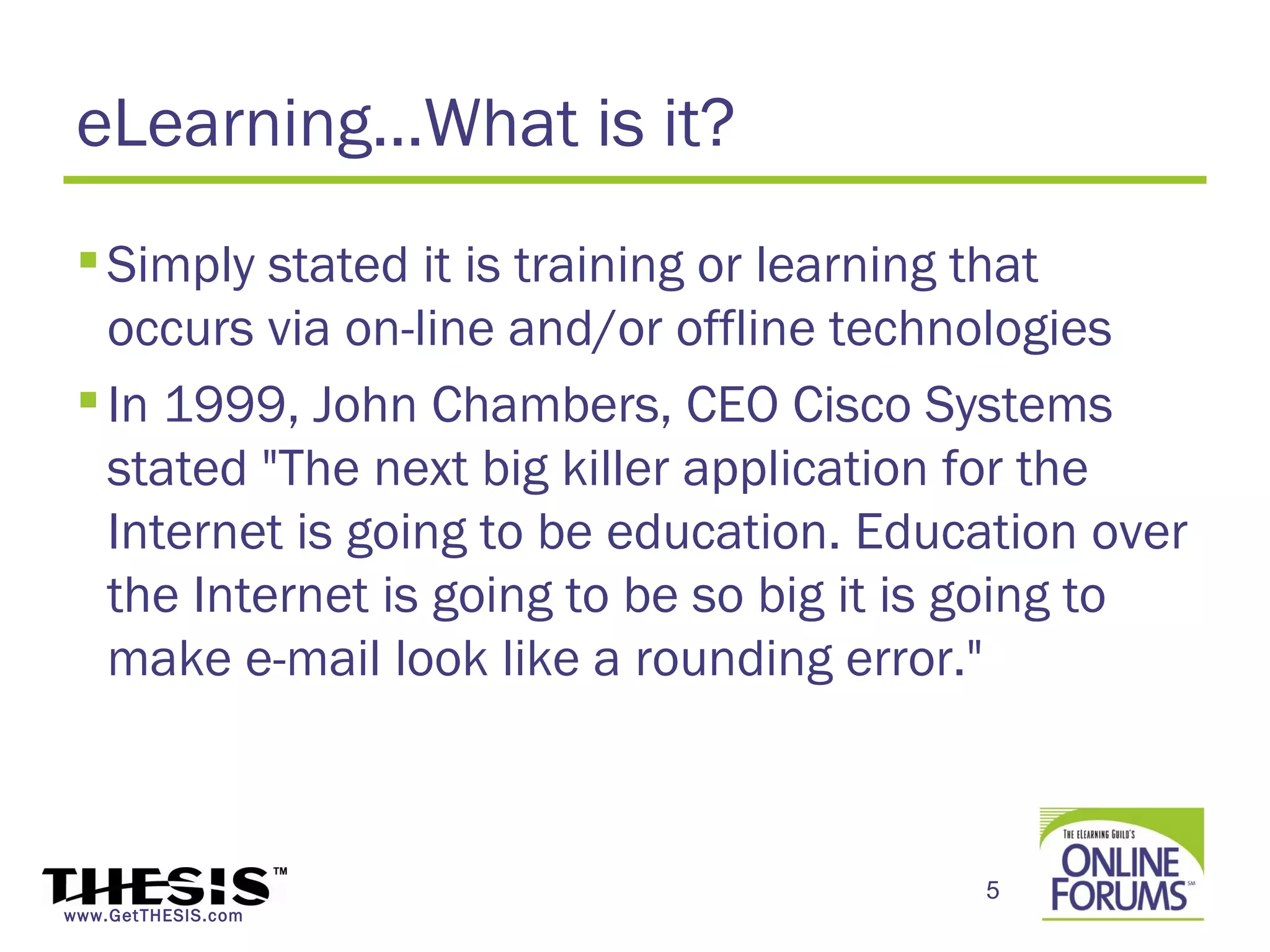 eLearning…What is it?
  Simply stated it is training or learning that
   occurs via on-line and/or offline technologies
  In 1999, John Chambers, CEO Cisco Systems
   stated "The next big killer application for the
   Internet is going to be education. Education over
   the Internet is going to be so big it is going to
   make e-mail look like a rounding error."



                                          5
www.GetTHESIS.com
 