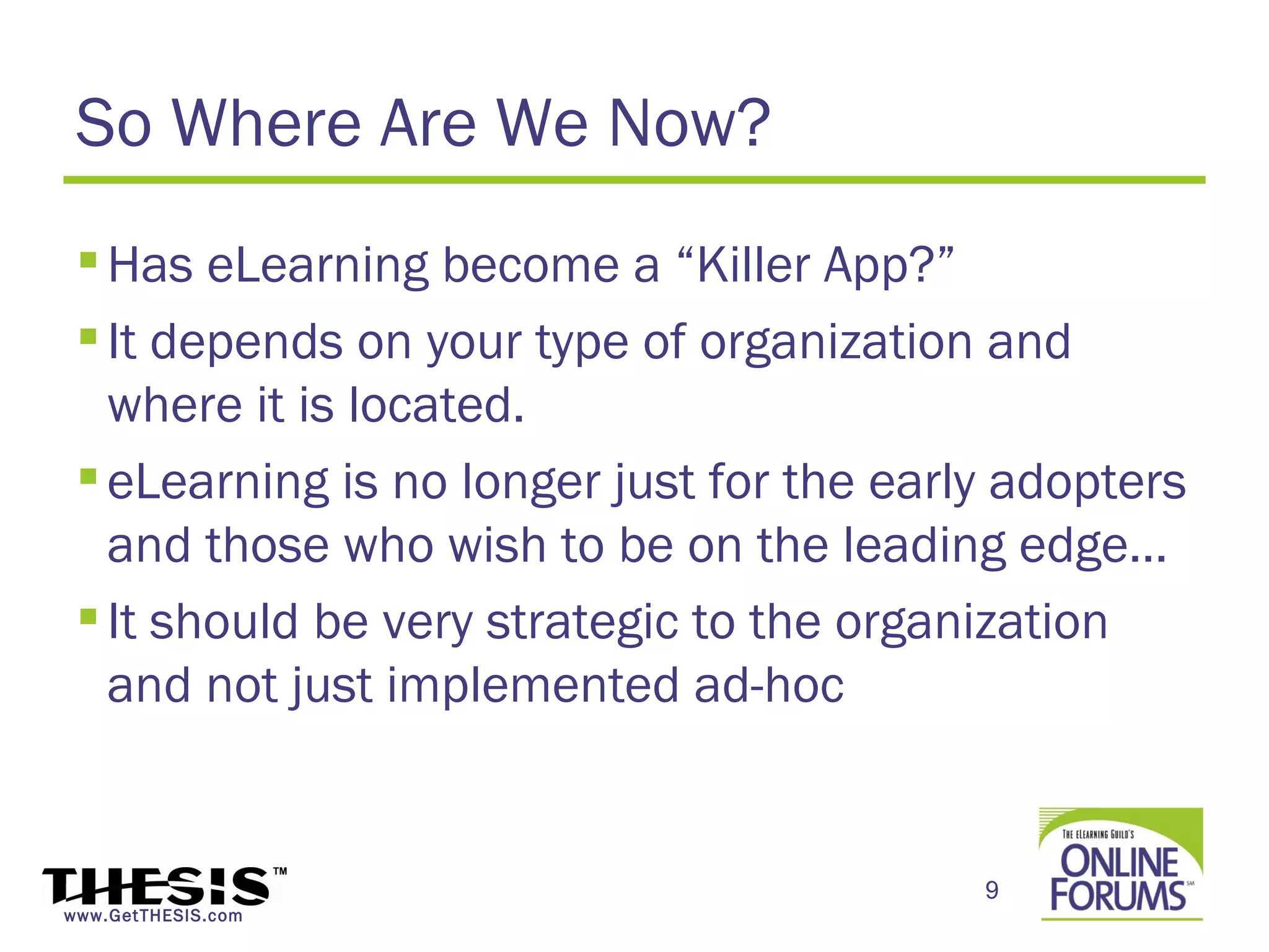 So Where Are We Now?
  Has eLearning become a “Killer App?”
  It depends on your type of organization and
   where it is located.
  eLearning is no longer just for the early adopters
   and those who wish to be on the leading edge…
  It should be very strategic to the organization
   and not just implemented ad-hoc


                                           9
www.GetTHESIS.com
 