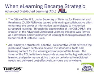 When eLearning Became Strategic
Advanced Distributed Learning (ADL)

  The Office of the U.S. Under Secretary of Defense for Personnel and
   Readiness (OUSD P&R) was tasked with leading a collaborative effort
   to harness the power of information technologies to modernize
   structured learning.  Through the sponsorship of the OUSD P&R, the
   creation of the Advanced Distributed Learning Initiative was formed
   as a developer and implementer of learning technologies across the
   Department of Defense (DoD).

  ADL employs a structured, adaptive, collaborative effort between the
   public and private sectors to develop the standards, tools and
   learning content for the learning environment of the future.  The
   vision of the ADL Initiative is to provide access to the highest-quality
   learning and performance aiding that can be tailored to individual
   needs and delivered cost-effectively, anytime and anywhere.

                                                              11
www.GetTHESIS.com
 