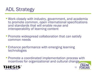 ADL Strategy
  Work closely with industry, government, and academia
   to promote common, open international specifications
   and standards that will enable reuse and
   interoperability of learning content

  Promote widespread collaboration that can satisfy
   common needs

  Enhance performance with emerging learning
   technologies

  Promote a coordinated implementation process with
   incentives for organizational and cultural change
                                               12
www.GetTHESIS.com
 
