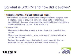 So what is SCORM and how did it evolve?
  S harable C ontent O bject R eference M odel
    •SCORM is a collection of standards and specifications adapted from
     multiple sources to provide a comprehensive suite of e-learning
     capabilities that enable interoperability, accessibility and reusability of
     Web-based learning content. www.adlnet.org
  Key Benefits:
    •Allows students and educators to scale, share and reuse learning
     content
    •Makes learning content discoverable through interoperability with
     content repositories
    •Enables the development of adaptive learning systems that can
     assemble content to meet the learner's needs "on the fly“



                                                                  14
www.GetTHESIS.com
 