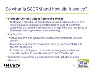 So what is SCORM and how did it evolve?
  S harable C ontent O bject R eference M odel
    •SCORM is a collection of standards and specifications adapted from
     multiple sources to provide a comprehensive suite of e-learning
     capabilities that enable interoperability, accessibility and reusability of
     Web-based learning content. www.adlnet.org
  Key Benefits:
    •Allows students and educators to scale, share and reuse learning
     content
    •Makes learning content discoverable through interoperability with
     content repositories
    •Enables the development of adaptive learning systems that can
     assemble content to meet the learner's needs "on the fly“
  Technically, it’s currently a specification that includes multiple
   standards
                                                                  15
www.GetTHESIS.com
 