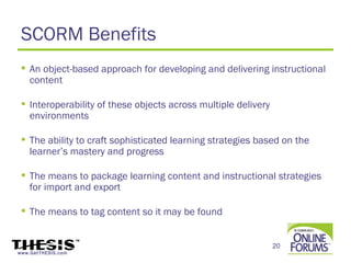 SCORM Benefits
  An object-based approach for developing and delivering instructional
   content

  Interoperability of these objects across multiple delivery
   environments

  The ability to craft sophisticated learning strategies based on the
   learner’s mastery and progress

  The means to package learning content and instructional strategies
   for import and export

  The means to tag content so it may be found


                                                                20
www.GetTHESIS.com
 