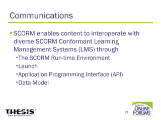 Communications
  SCORM enables content to interoperate with
   diverse SCORM Conformant Learning
   Management Systems (LMS) through
     •The SCORM Run-time Environment
     •Launch

     •Application Programming Interface (API)

     •Data Model




                                                24
www.GetTHESIS.com
 