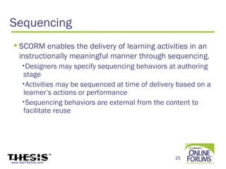 Sequencing
  SCORM enables the delivery of learning activities in an
   instructionally meaningful manner through sequencing.
     •Designers     may specify sequencing behaviors at authoring
     stage
     •Activities may be sequenced at time of delivery based on a
     learner’s actions or performance
     •Sequencing behaviors are external from the content to
     facilitate reuse




                                                       25
www.GetTHESIS.com
 