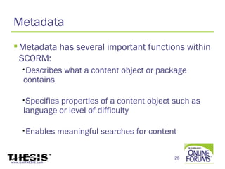 Metadata
  Metadata has several important functions within
   SCORM:
     •Describes      what a content object or package
      contains

     •Specifiesproperties of a content object such as
      language or level of difficulty

     •Enables       meaningful searches for content

                                                  26
www.GetTHESIS.com
 