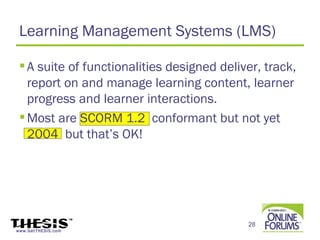 Learning Management Systems (LMS)

  A suite of functionalities designed deliver, track,
   report on and manage learning content, learner
   progress and learner interactions.
  Most are SCORM 1.2 conformant but not yet
   2004 but that’s OK!




                                            28
www.GetTHESIS.com
 