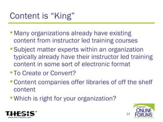 Content is “King”
  Many organizations already have existing
   content from instructor led training courses
  Subject matter experts within an organization
   typically already have their instructor led training
   content in some sort of electronic format
  To Create or Convert?
  Content companies offer libraries of off the shelf
   content
  Which is right for your organization?

                                             31
www.GetTHESIS.com
 