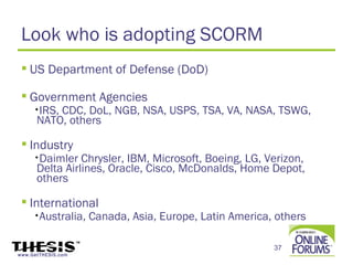 Look who is adopting SCORM
  US Department of Defense (DoD)

  Government Agencies
     •IRS,CDC, DoL, NGB, NSA, USPS, TSA, VA, NASA, TSWG,
      NATO, others

  Industry
     •Daimler   Chrysler, IBM, Microsoft, Boeing, LG, Verizon,
      Delta Airlines, Oracle, Cisco, McDonalds, Home Depot,
      others

  International
     •Australia,    Canada, Asia, Europe, Latin America, others

                                                        37
www.GetTHESIS.com
 