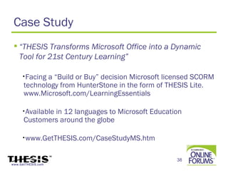 Case Study
  “THESIS Transforms Microsoft Office into a Dynamic
   Tool for 21st Century Learning”

     •Facing a “Build or Buy” decision Microsoft licensed SCORM
      technology from HunterStone in the form of THESIS Lite.
      www.Microsoft.com/LearningEssentials

     •Available
              in 12 languages to Microsoft Education
      Customers around the globe

     •www.GetTHESIS.com/CaseStudyMS.htm



                                                   38
www.GetTHESIS.com
 