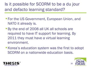 Is it possible for SCORM to be a du jour
and defacto learning standard?
  For the US Government, European Union, and
   NATO it already is.
  By the end of 2008 all UK all schools are
   required to have IT support for learning. By
   2011 they must have a virtual learning
   environment.
  Korea’s education system was the first to adopt
   SCORM on a nationwide education basis.

                                         39
www.GetTHESIS.com
 