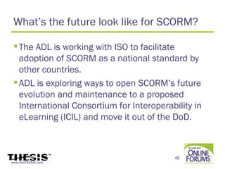 What’s the future look like for SCORM?

  The ADL is working with ISO to facilitate
   adoption of SCORM as a national standard by
   other countries.
  ADL is exploring ways to open SCORM’s future
   evolution and maintenance to a proposed
   International Consortium for Interoperability in
   eLearning (ICIL) and move it out of the DoD.



                                           40
www.GetTHESIS.com
 
