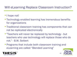 Will eLearning Replace Classroom Instruction?

  I hope not!
  Technology enabled learning has tremendous benefits
   for organizations
  Traditional classroom training has components that can
   not be replicated electronically
  "Teachers will never be replaced by technology - but
   teachers who use technology will replace those who do
   not." - B.W. Seibert
  Programs that include both classroom training and
   eLearning are called “Blended Learning”
                                              41
www.GetTHESIS.com
 