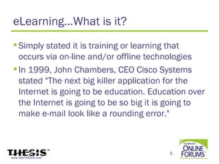 eLearning…What is it?
  Simply stated it is training or learning that
   occurs via on-line and/or offline technologies
  In 1999, John Chambers, CEO Cisco Systems
   stated "The next big killer application for the
   Internet is going to be education. Education over
   the Internet is going to be so big it is going to
   make e-mail look like a rounding error."



                                          5
www.GetTHESIS.com
 
