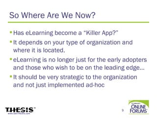 So Where Are We Now?
  Has eLearning become a “Killer App?”
  It depends on your type of organization and
   where it is located.
  eLearning is no longer just for the early adopters
   and those who wish to be on the leading edge…
  It should be very strategic to the organization
   and not just implemented ad-hoc


                                           9
www.GetTHESIS.com
 
