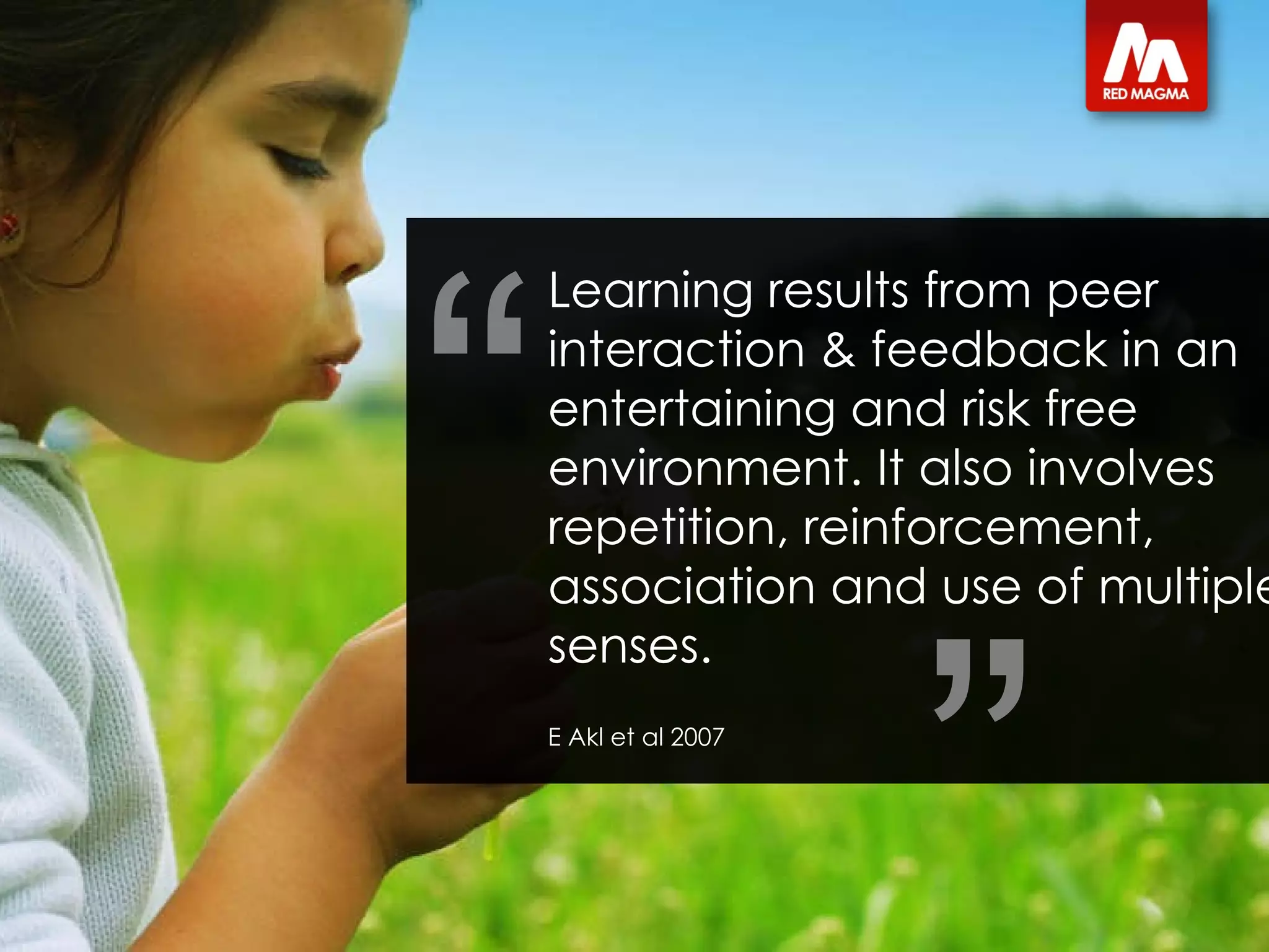 Learning results from peer interaction & feedback in an entertaining and risk free environment. It also involves repetition, reinforcement, association and use of multiple senses. E Akl et al 2007 “ ” 